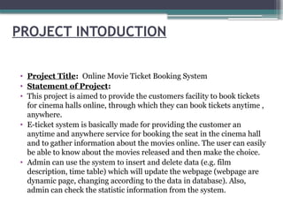 PROJECT INTODUCTION
• Project Title: Online Movie Ticket Booking System
• Statement of Project:
• This project is aimed to provide the customers facility to book tickets
for cinema halls online, through which they can book tickets anytime ,
anywhere.
• E-ticket system is basically made for providing the customer an
anytime and anywhere service for booking the seat in the cinema hall
and to gather information about the movies online. The user can easily
be able to know about the movies released and then make the choice.
• Admin can use the system to insert and delete data (e.g. film
description, time table) which will update the webpage (webpage are
dynamic page, changing according to the data in database). Also,
admin can check the statistic information from the system.
 