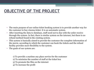 OBJECTIVE OF THE PROJECT
• The main purpose of our online ticket booking system is to provide another way for
the customer to buy cinema ticket. It is an automatic system.
• After inserting the data to database, staff need not to due with the order receive
through the system. In fact, there is similar system on the internet, but there is no
refund method found in the existing system.
• This system is basically aimed to provide the customer the complete information of
the movie, according to which the customer can book the tickets and the refund
facility provides more flexibility to the system.
• The goals of our system are:
1) To provide a anytime any place service for the customer
2) To minimize the number of staff at the ticket box
3) To promote the film on the internet
4) To increase the profit
 