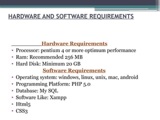 HARDWARE AND SOFTWARE REQUIREMENTS
Hardware Requirements
• Processor: pentium 4 or more optimum performance
• Ram: Recommended 256 MB
• Hard Disk: Minimum 20 GB
Software Requirements
• Operating system: windows, linux, unix, mac, android
• Programming Platform: PHP 5.0
• Database: My SQL
• Software Like: Xampp
• Html5
• CSS3
 