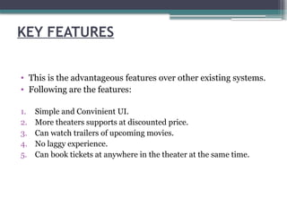 KEY FEATURES
• This is the advantageous features over other existing systems.
• Following are the features:
1. Simple and Convinient UI.
2. More theaters supports at discounted price.
3. Can watch trailers of upcoming movies.
4. No laggy experience.
5. Can book tickets at anywhere in the theater at the same time.
 