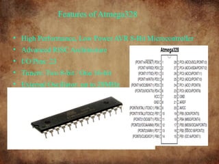 Features of Atmega328
• High Performance, Low Power AVR 8-Bit Microcontroller
• Advanced RISC Architecture
• I/O Pins: 23
• Timers: Two 8-bit / One 16-bit
• External Oscillator: up to 20MHz
 