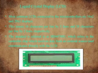Liquid Crystal Display (LCD)
• Most common LCDs connected to the microcontrollers are 16x2
and 20x2 displays.
• This means 16 characters per line by 2 lines and 20 characters
per line by 2 lines, respectively.
• The standard is referred to as HD44780U, which refers to the
controller chip which receives data from an external source (and
communicates directly with the LCD.
 
