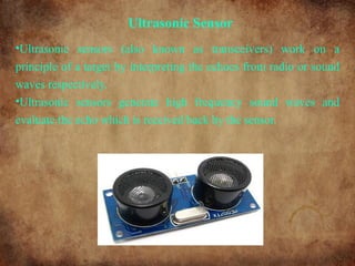 Ultrasonic Sensor
•Ultrasonic sensors (also known as transceivers) work on a
principle of a target by interpreting the echoes from radio or sound
waves respectively.
•Ultrasonic sensors generate high frequency sound waves and
evaluate the echo which is received back by the sensor.
 