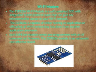 WI-FI Modem
• The ESP8266 Wi-Fi Module is a self contained SOC with
integrated TCP/IP protocol stack that can give any
microcontroller access to your Wi-Fi network.
• The ESP8266 is capable of either hosting an application or
offloading all Wi-Fi networking functions from another
application processor.
• Each ESP8266 module comes pre-programmed with an AT
command set firmware. The ESP8266 module is an extremely
cost effective board.
 