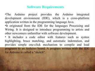 Software Requirements
•The Arduino project provides the Arduino integrated
development environment (IDE), which is a cross-platform
application written in the programming language Java.
•It originated from the IDE for the languages Processing and
Wiring. It is designed to introduce programming to artists and
other newcomers unfamiliar with software development.
• It includes a code editor with features such as syntax
highlighting, brace matching, and automatic indentation, and
provides simple one-click mechanism to compile and load
programs to an Arduino board. A program written with the IDE
for Arduino is called a "sketch".
 