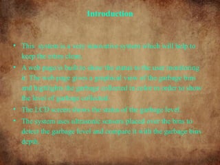 Introduction
• This system is a very innovative system which will help to
keep the cities clean.
• A web page is built to show the status to the user monitoring
it. The web page gives a graphical view of the garbage bins
and highlights the garbage collected in color in order to show
the level of garbage collected.
• The LCD screen shows the status of the garbage level.
• The system uses ultrasonic sensors placed over the bins to
detect the garbage level and compare it with the garbage bins
depth.
 