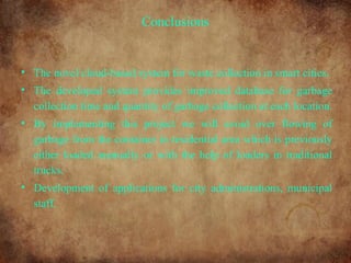 Conclusions
• The novel cloud-based system for waste collection in smart cities.
• The developed system provides improved database for garbage
collection time and quantity of garbage collection at each location.
• By implementing this project we will avoid over flowing of
garbage from the container in residential area which is previously
either loaded manually or with the help of loaders in traditional
trucks.
• Development of applications for city administrations, municipal
staff.
 