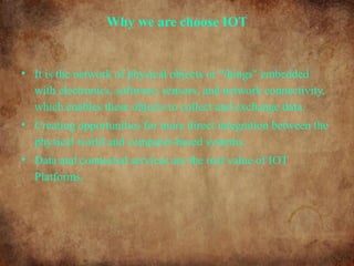 Why we are choose IOT
• It is the network of physical objects or "things" embedded
with electronics, software, sensors, and network connectivity,
which enables these objects to collect and exchange data.
• Creating opportunities for more direct integration between the
physical world and computer-based systems.
• Data and connected services are the real value of IOT
Platforms.
 