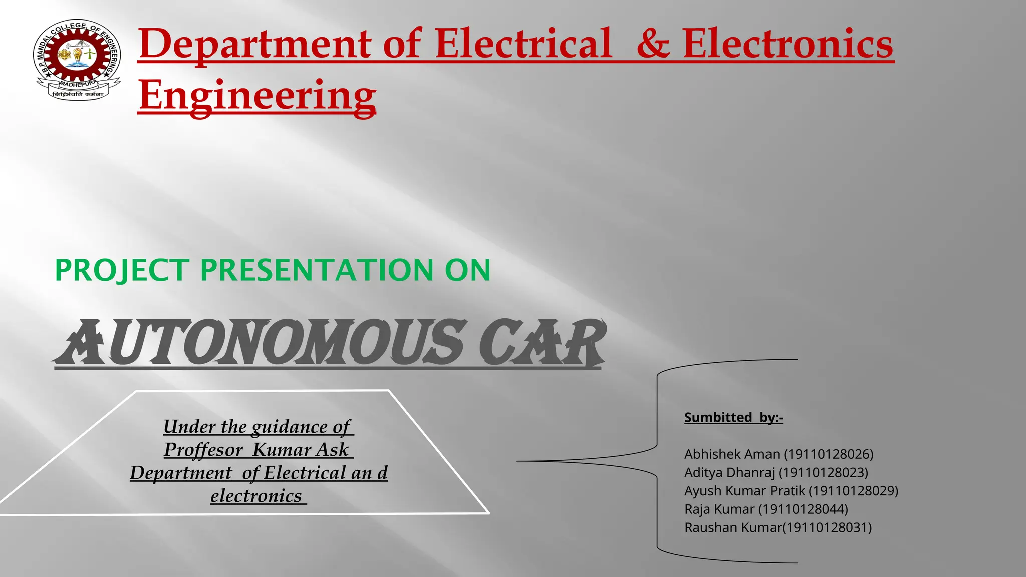 PROJECT PRESENTATION ON Sumbitted by:- Abhishek Aman (19110128026) Aditya Dhanraj (19110128023) Ayush Kumar Pratik (19110128029) Raja Kumar (19110128044) Raushan Kumar(19110128031) Department of Electrical & Electronics Engineering Under the guidance of Proffesor Kumar Ask Department of Electrical an d electronics Autonomous Car 