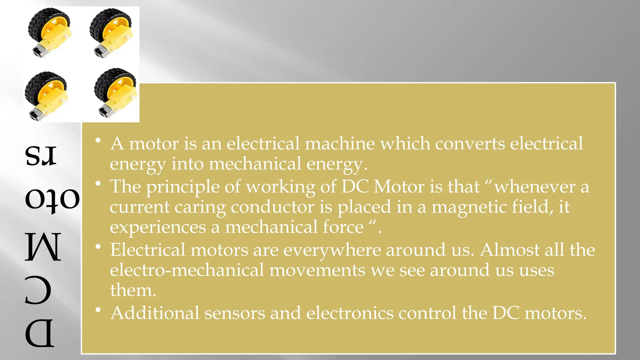 D C M oto rs • A motor is an electrical machine which converts electrical energy into mechanical energy. • The principle of working of DC Motor is that “whenever a current caring conductor is placed in a magnetic field, it experiences a mechanical force “. • Electrical motors are everywhere around us. Almost all the electro-mechanical movements we see around us uses them. • Additional sensors and electronics control the DC motors. 