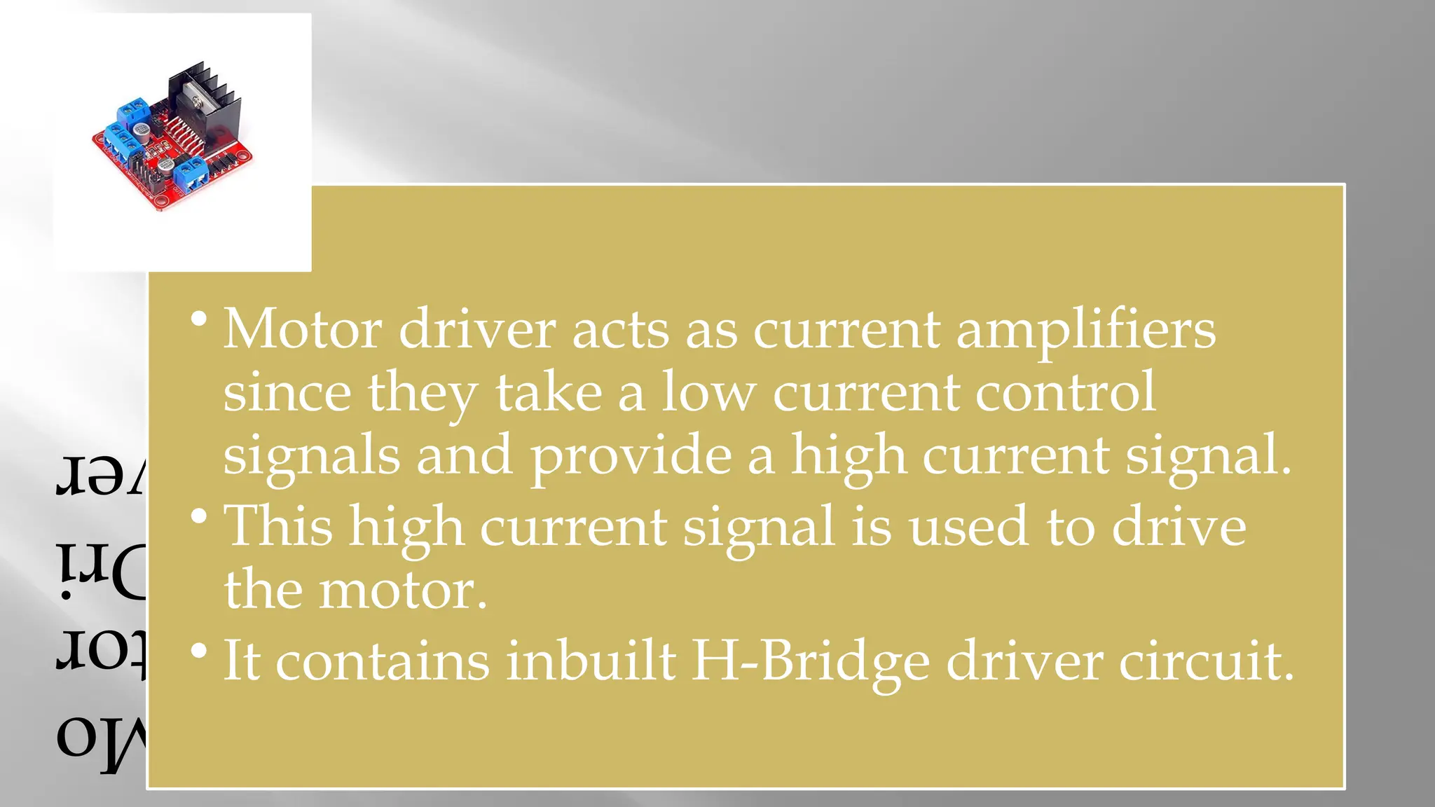Mo tor Dri ver • Motor driver acts as current amplifiers since they take a low current control signals and provide a high current signal. • This high current signal is used to drive the motor. • It contains inbuilt H-Bridge driver circuit. 