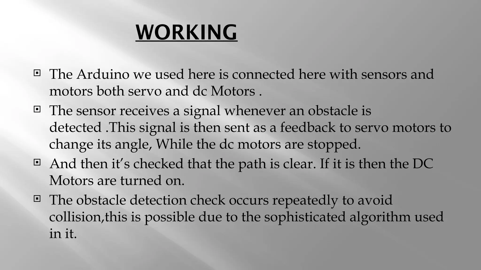 WORKING  The Arduino we used here is connected here with sensors and motors both servo and dc Motors .  The sensor receives a signal whenever an obstacle is detected .This signal is then sent as a feedback to servo motors to change its angle, While the dc motors are stopped.  And then it’s checked that the path is clear. If it is then the DC Motors are turned on.  The obstacle detection check occurs repeatedly to avoid collision,this is possible due to the sophisticated algorithm used in it. 