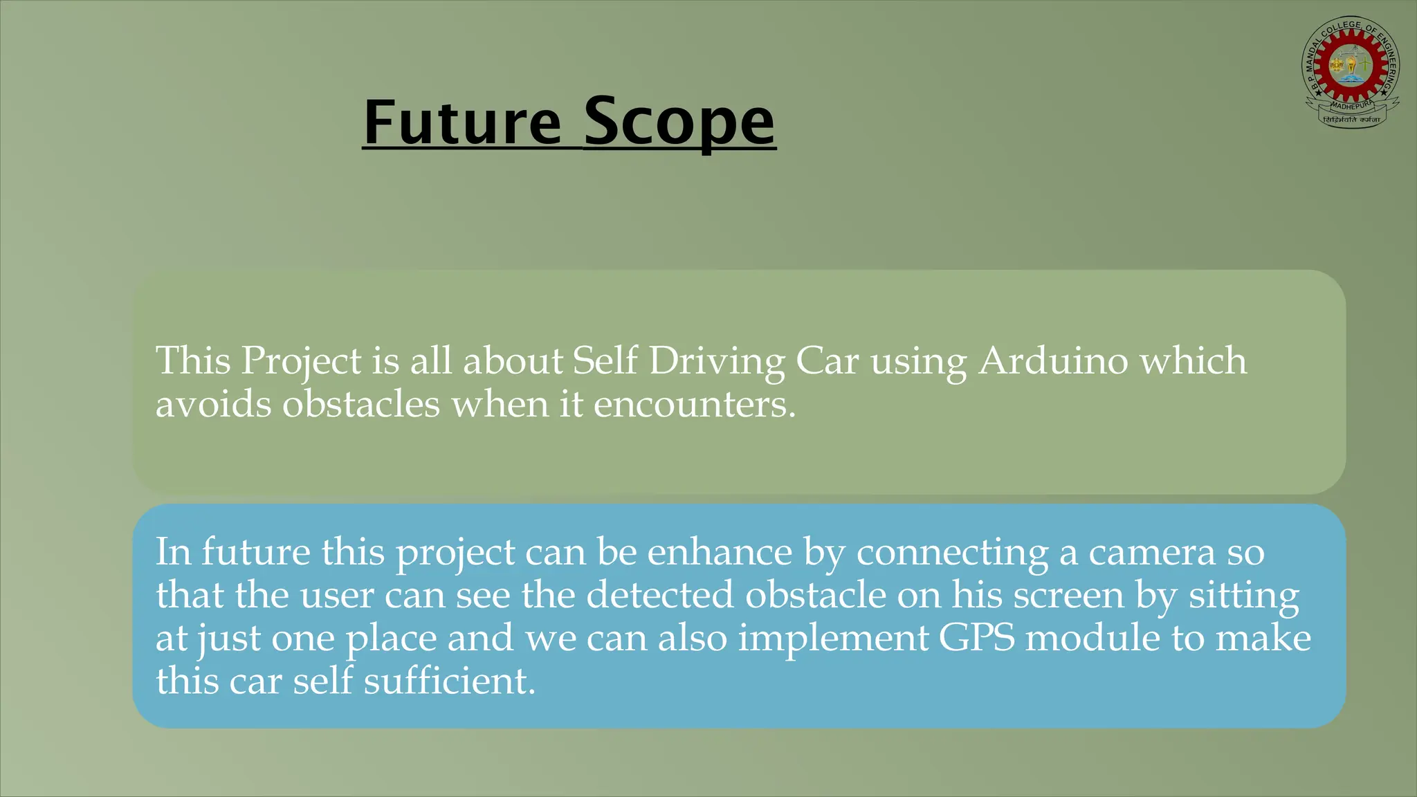Future Scope This Project is all about Self Driving Car using Arduino which avoids obstacles when it encounters. In future this project can be enhance by connecting a camera so that the user can see the detected obstacle on his screen by sitting at just one place and we can also implement GPS module to make this car self sufficient. 
