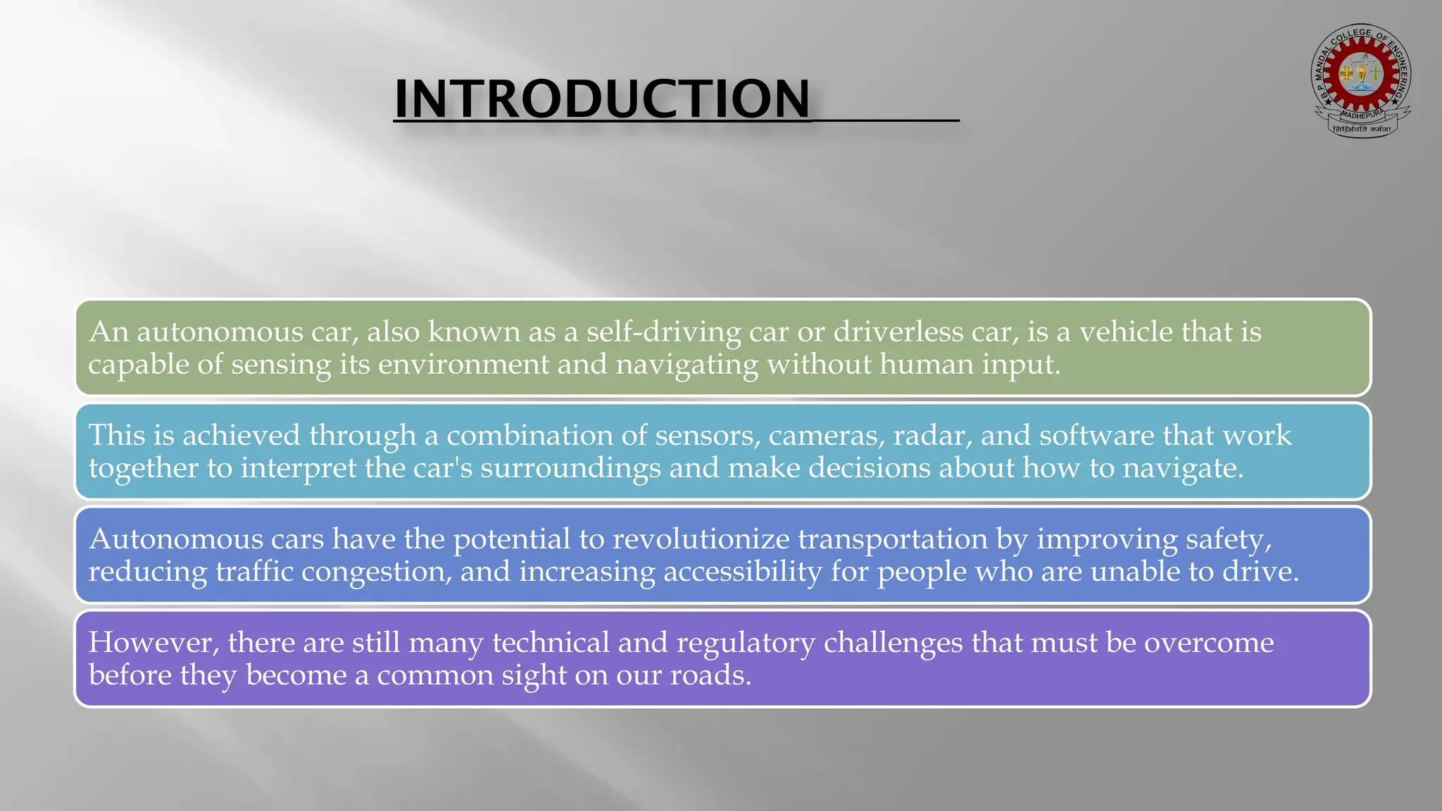 INTRODUCTION An autonomous car, also known as a self-driving car or driverless car, is a vehicle that is capable of sensing its environment and navigating without human input. This is achieved through a combination of sensors, cameras, radar, and software that work together to interpret the car's surroundings and make decisions about how to navigate. Autonomous cars have the potential to revolutionize transportation by improving safety, reducing traffic congestion, and increasing accessibility for people who are unable to drive. However, there are still many technical and regulatory challenges that must be overcome before they become a common sight on our roads. 