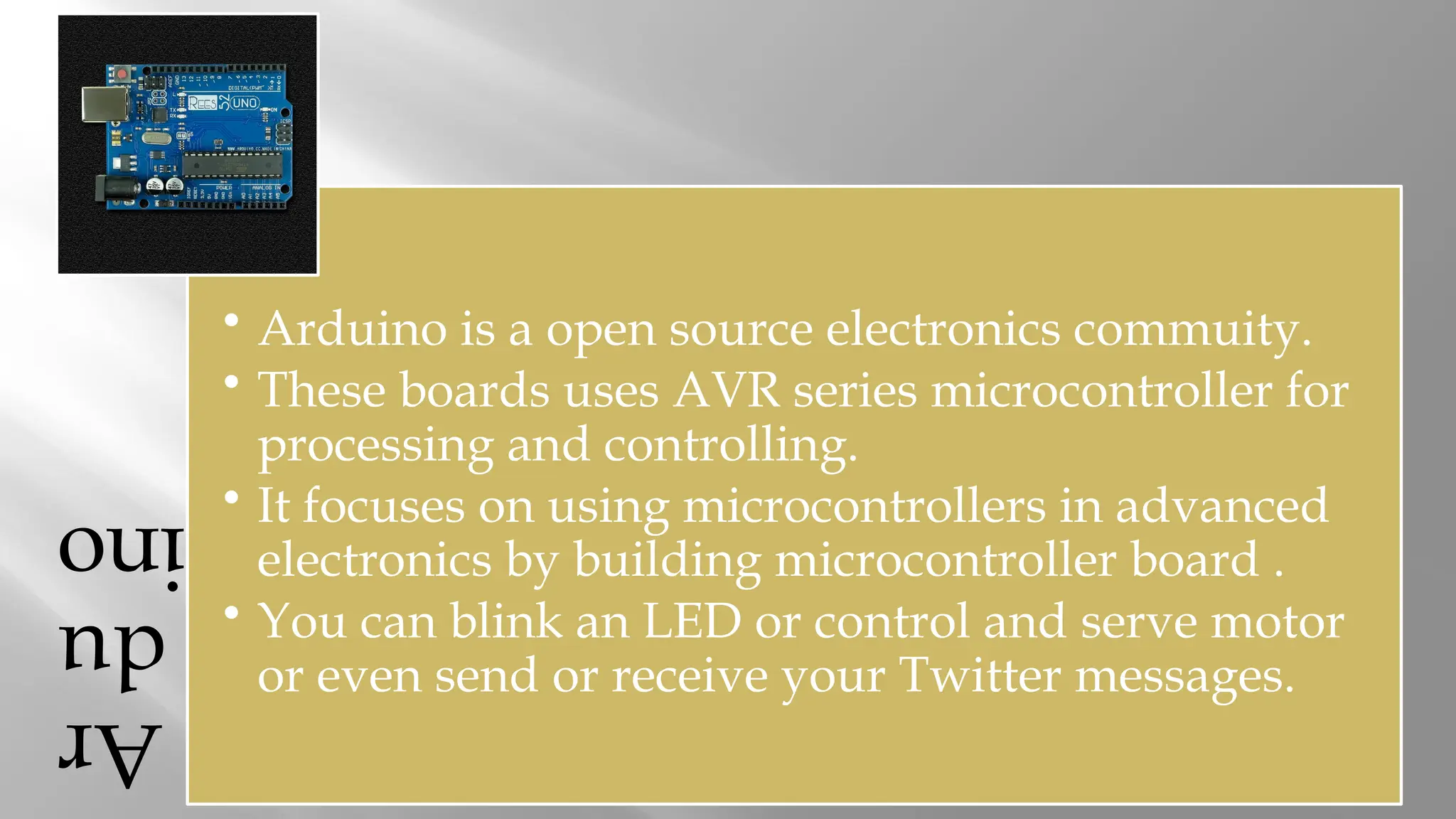Ar du ino • Arduino is a open source electronics commuity. • These boards uses AVR series microcontroller for processing and controlling. • It focuses on using microcontrollers in advanced electronics by building microcontroller board . • You can blink an LED or control and serve motor or even send or receive your Twitter messages. 