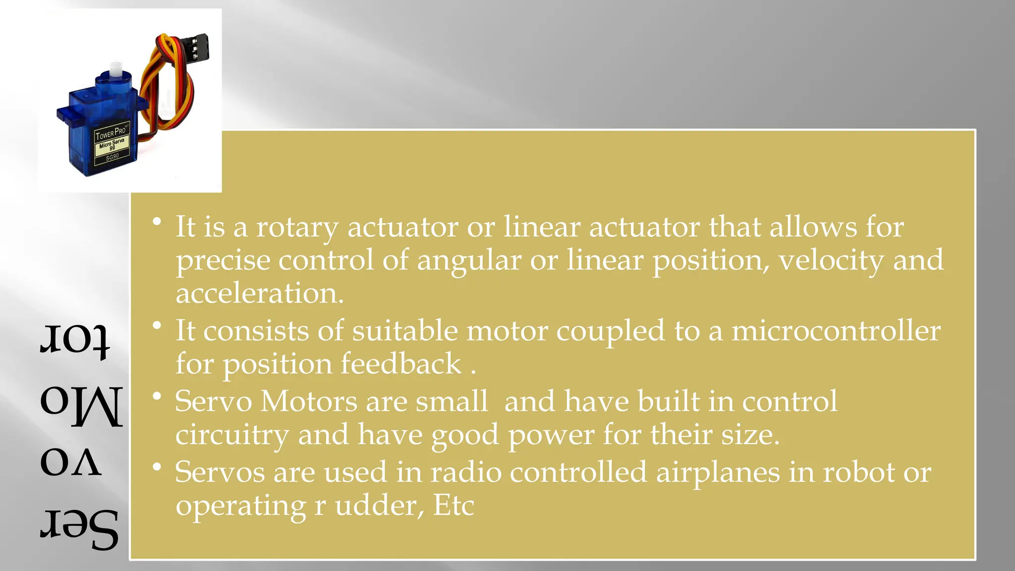 Ser vo Mo tor • It is a rotary actuator or linear actuator that allows for precise control of angular or linear position, velocity and acceleration. • It consists of suitable motor coupled to a microcontroller for position feedback . • Servo Motors are small and have built in control circuitry and have good power for their size. • Servos are used in radio controlled airplanes in robot or operating r udder, Etc 