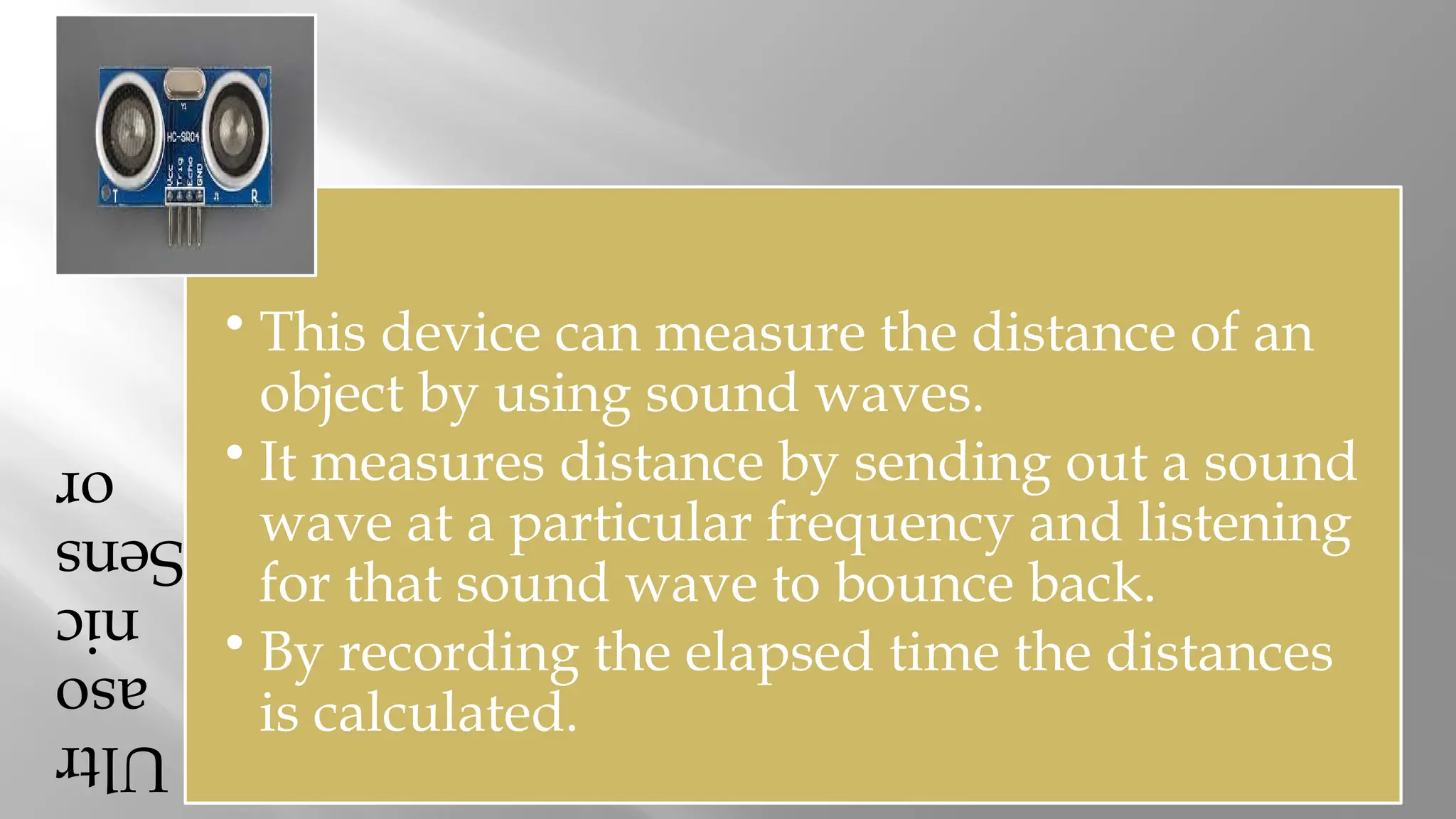 Ultr aso nic Sens or • This device can measure the distance of an object by using sound waves. • It measures distance by sending out a sound wave at a particular frequency and listening for that sound wave to bounce back. • By recording the elapsed time the distances is calculated. 
