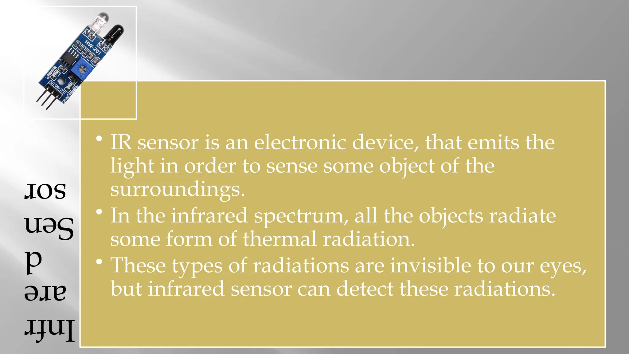 Infr are d Sen sor • IR sensor is an electronic device, that emits the light in order to sense some object of the surroundings. • In the infrared spectrum, all the objects radiate some form of thermal radiation. • These types of radiations are invisible to our eyes, but infrared sensor can detect these radiations. 