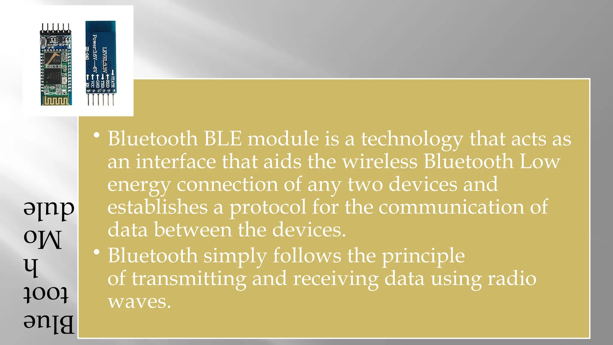 Blue toot h Mo dule • Bluetooth BLE module is a technology that acts as an interface that aids the wireless Bluetooth Low energy connection of any two devices and establishes a protocol for the communication of data between the devices. • Bluetooth simply follows the principle of transmitting and receiving data using radio waves. 