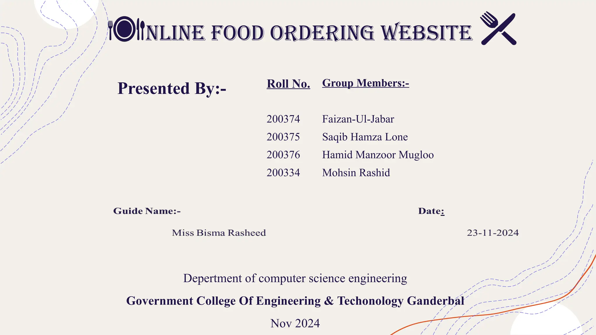 nline food ordering website
Depertment of computer science engineering
Government College Of Engineering & Techonology Ganderbal
Nov 2024
Presented By:- Roll No. Group Members:-
200374 Faizan-Ul-Jabar
200375 Saqib Hamza Lone
200376 Hamid Manzoor Mugloo
200334 Mohsin Rashid
 