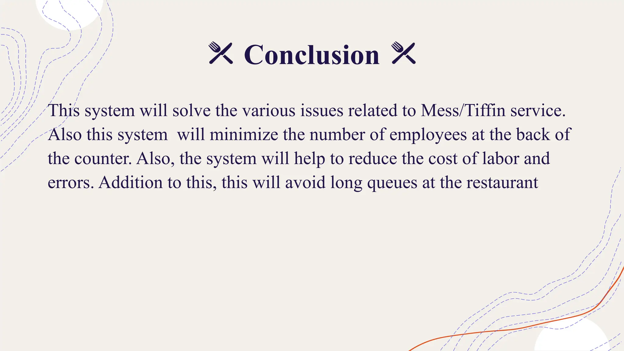Conclusion
This system will solve the various issues related to Mess/Tiffin service.
Also this system will minimize the number of employees at the back of
the counter. Also, the system will help to reduce the cost of labor and
errors. Addition to this, this will avoid long queues at the restaurant
 