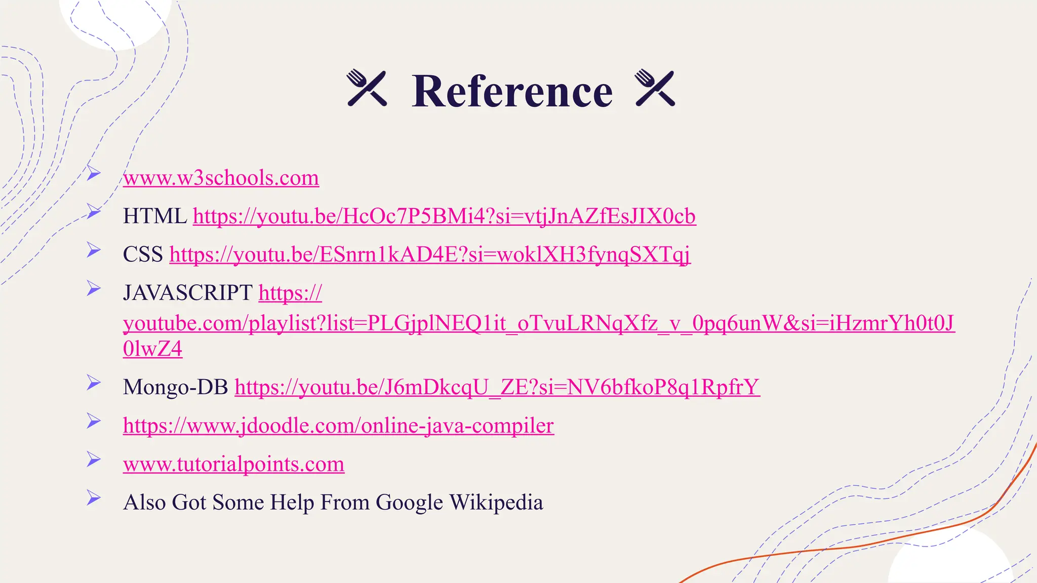 Reference
 www.w3schools.com
 HTML https://youtu.be/HcOc7P5BMi4?si=vtjJnAZfEsJIX0cb
 CSS https://youtu.be/ESnrn1kAD4E?si=woklXH3fynqSXTqj
 JAVASCRIPT https://
youtube.com/playlist?list=PLGjplNEQ1it_oTvuLRNqXfz_v_0pq6unW&si=iHzmrYh0t0J
0lwZ4
 Mongo-DB https://youtu.be/J6mDkcqU_ZE?si=NV6bfkoP8q1RpfrY
 https://www.jdoodle.com/online-java-compiler
 www.tutorialpoints.com
 Also Got Some Help From Google Wikipedia
 