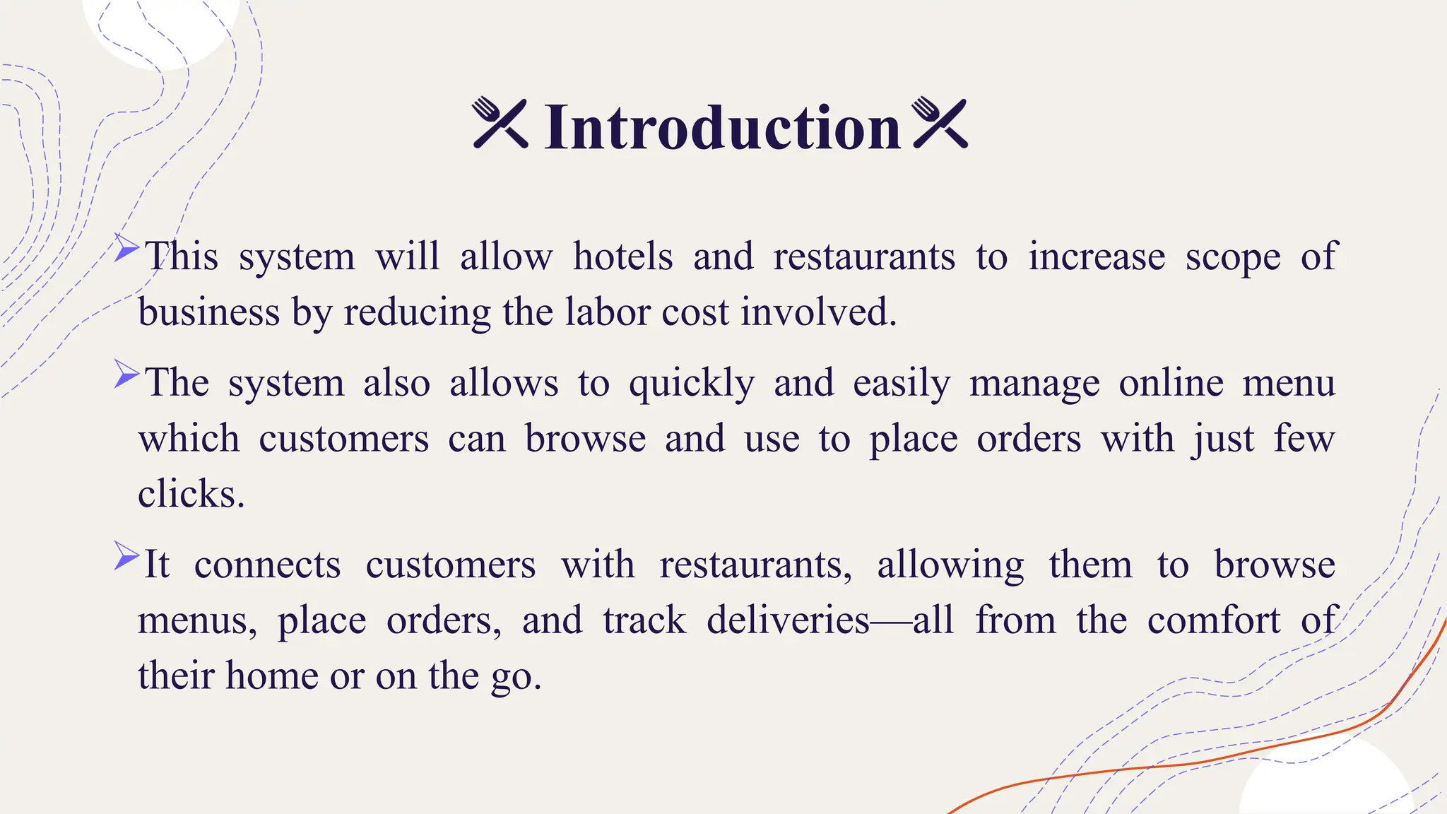 Introduction
This system will allow hotels and restaurants to increase scope of
business by reducing the labor cost involved.
The system also allows to quickly and easily manage online menu
which customers can browse and use to place orders with just few
clicks.
It connects customers with restaurants, allowing them to browse
menus, place orders, and track deliveries—all from the comfort of
their home or on the go.
 