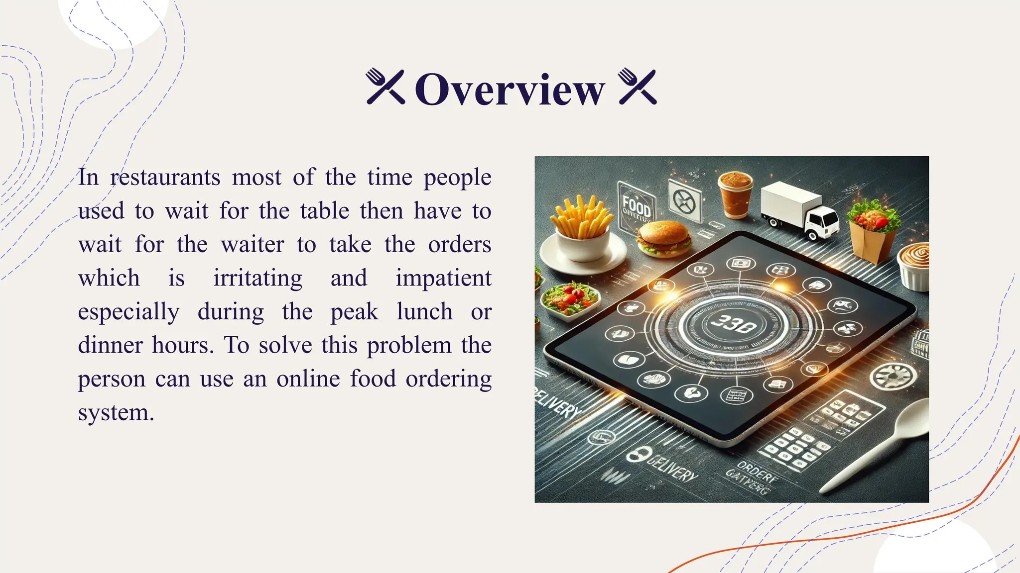 Overview
In restaurants most of the time people
used to wait for the table then have to
wait for the waiter to take the orders
which is irritating and impatient
especially during the peak lunch or
dinner hours. To solve this problem the
person can use an online food ordering
system.
 