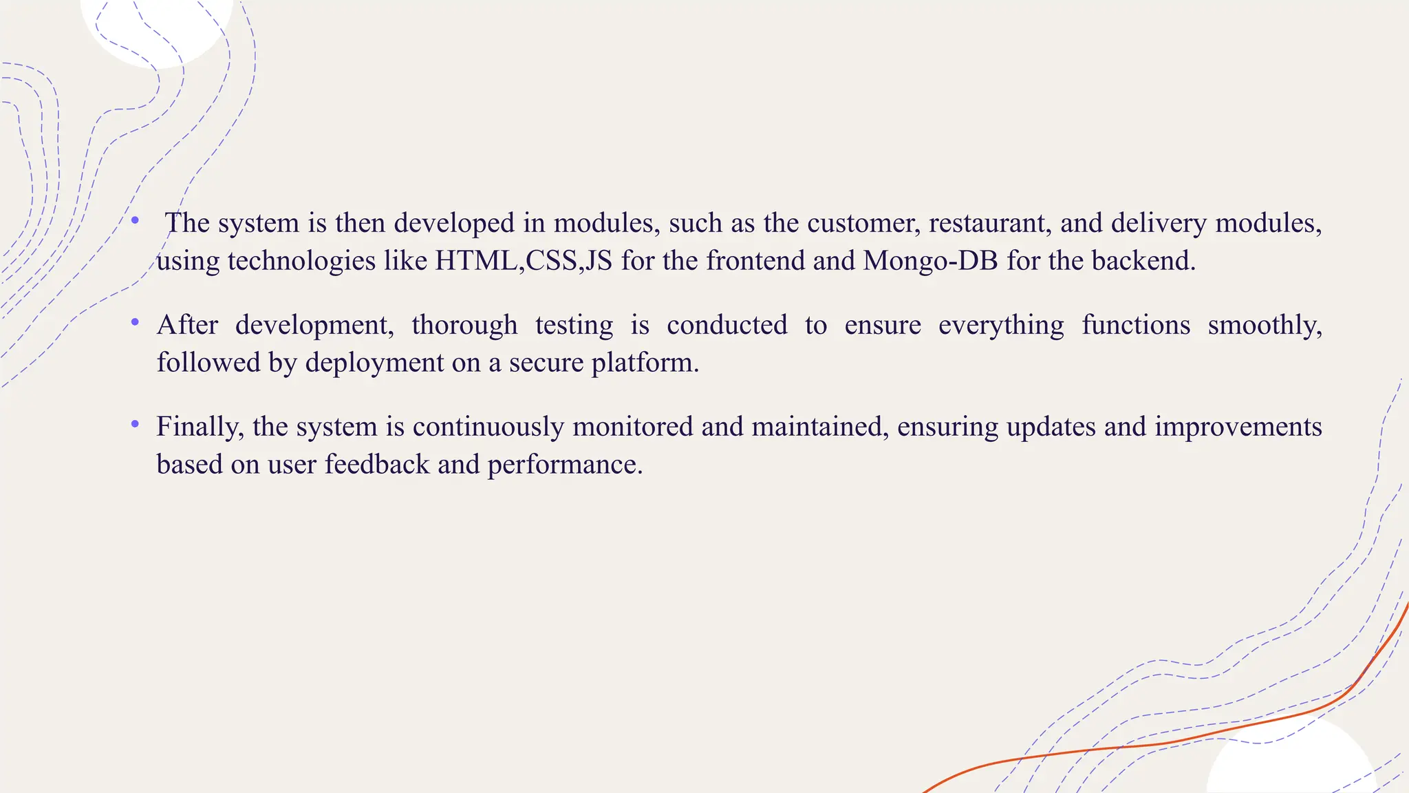 • The system is then developed in modules, such as the customer, restaurant, and delivery modules,
using technologies like HTML,CSS,JS for the frontend and Mongo-DB for the backend.
• After development, thorough testing is conducted to ensure everything functions smoothly,
followed by deployment on a secure platform.
• Finally, the system is continuously monitored and maintained, ensuring updates and improvements
based on user feedback and performance.
 