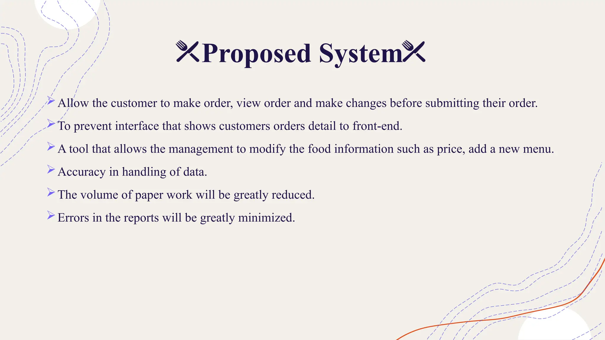 Proposed System
Allow the customer to make order, view order and make changes before submitting their order.
To prevent interface that shows customers orders detail to front-end.
A tool that allows the management to modify the food information such as price, add a new menu.
Accuracy in handling of data.
The volume of paper work will be greatly reduced.
Errors in the reports will be greatly minimized.
 