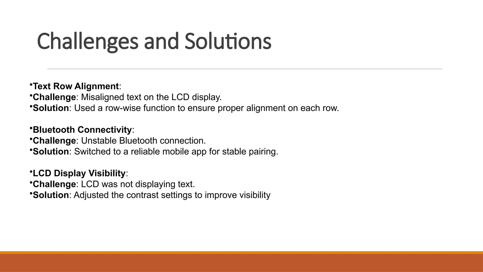Challenges and Solutions
•Text Row Alignment:
•Challenge: Misaligned text on the LCD display.
•Solution: Used a row-wise function to ensure proper alignment on each row.
•Bluetooth Connectivity:
•Challenge: Unstable Bluetooth connection.
•Solution: Switched to a reliable mobile app for stable pairing.
•LCD Display Visibility:
•Challenge: LCD was not displaying text.
•Solution: Adjusted the contrast settings to improve visibility
 