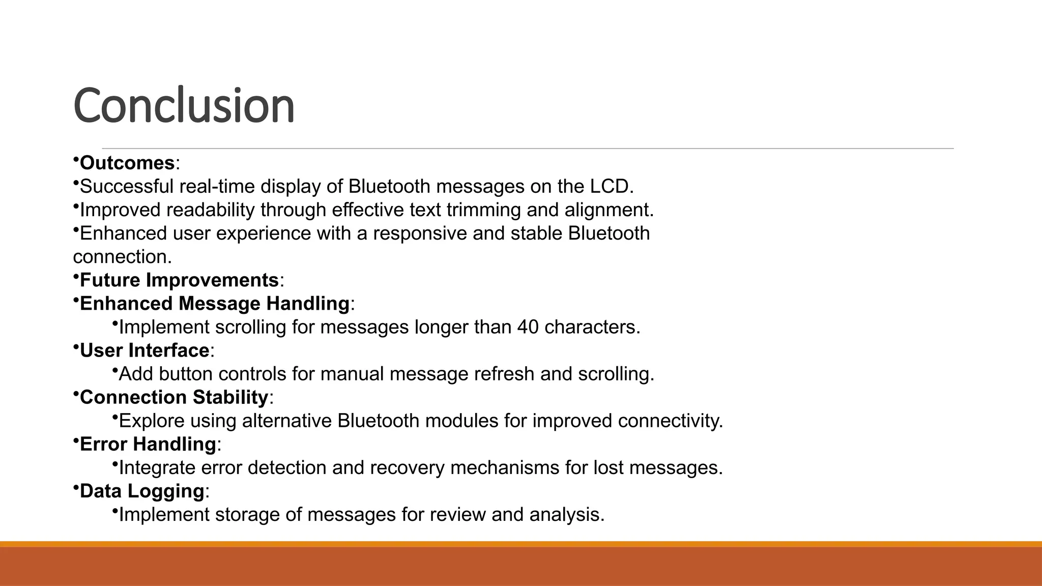 Conclusion
•Outcomes:
•Successful real-time display of Bluetooth messages on the LCD.
•Improved readability through effective text trimming and alignment.
•Enhanced user experience with a responsive and stable Bluetooth
connection.
•Future Improvements:
•Enhanced Message Handling:
•Implement scrolling for messages longer than 40 characters.
•User Interface:
•Add button controls for manual message refresh and scrolling.
•Connection Stability:
•Explore using alternative Bluetooth modules for improved connectivity.
•Error Handling:
•Integrate error detection and recovery mechanisms for lost messages.
•Data Logging:
•Implement storage of messages for review and analysis.
 
