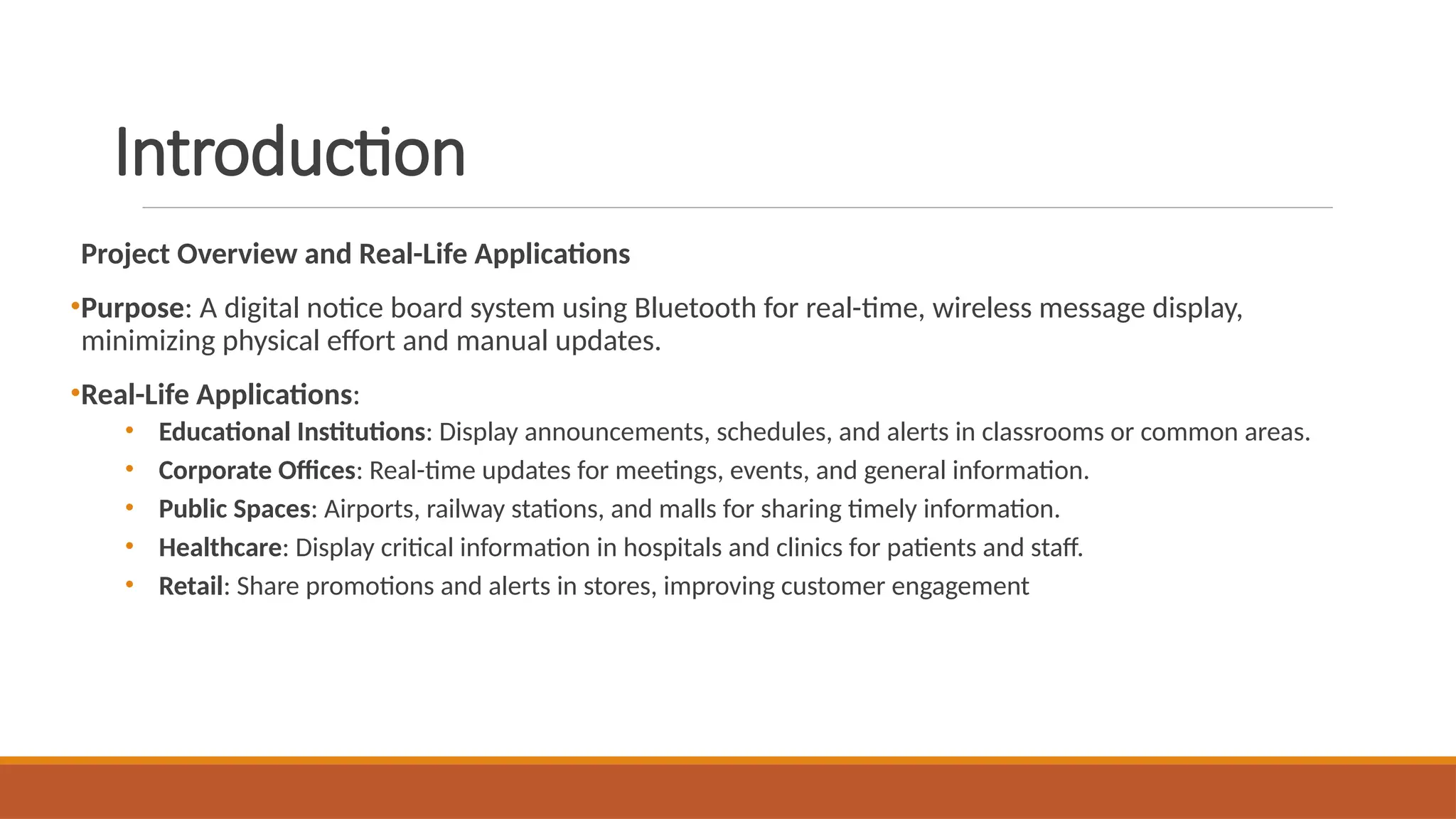 Introduction
Project Overview and Real-Life Applications
•Purpose: A digital notice board system using Bluetooth for real-time, wireless message display,
minimizing physical effort and manual updates.
•Real-Life Applications:
• Educational Institutions: Display announcements, schedules, and alerts in classrooms or common areas.
• Corporate Offices: Real-time updates for meetings, events, and general information.
• Public Spaces: Airports, railway stations, and malls for sharing timely information.
• Healthcare: Display critical information in hospitals and clinics for patients and staff.
• Retail: Share promotions and alerts in stores, improving customer engagement
 