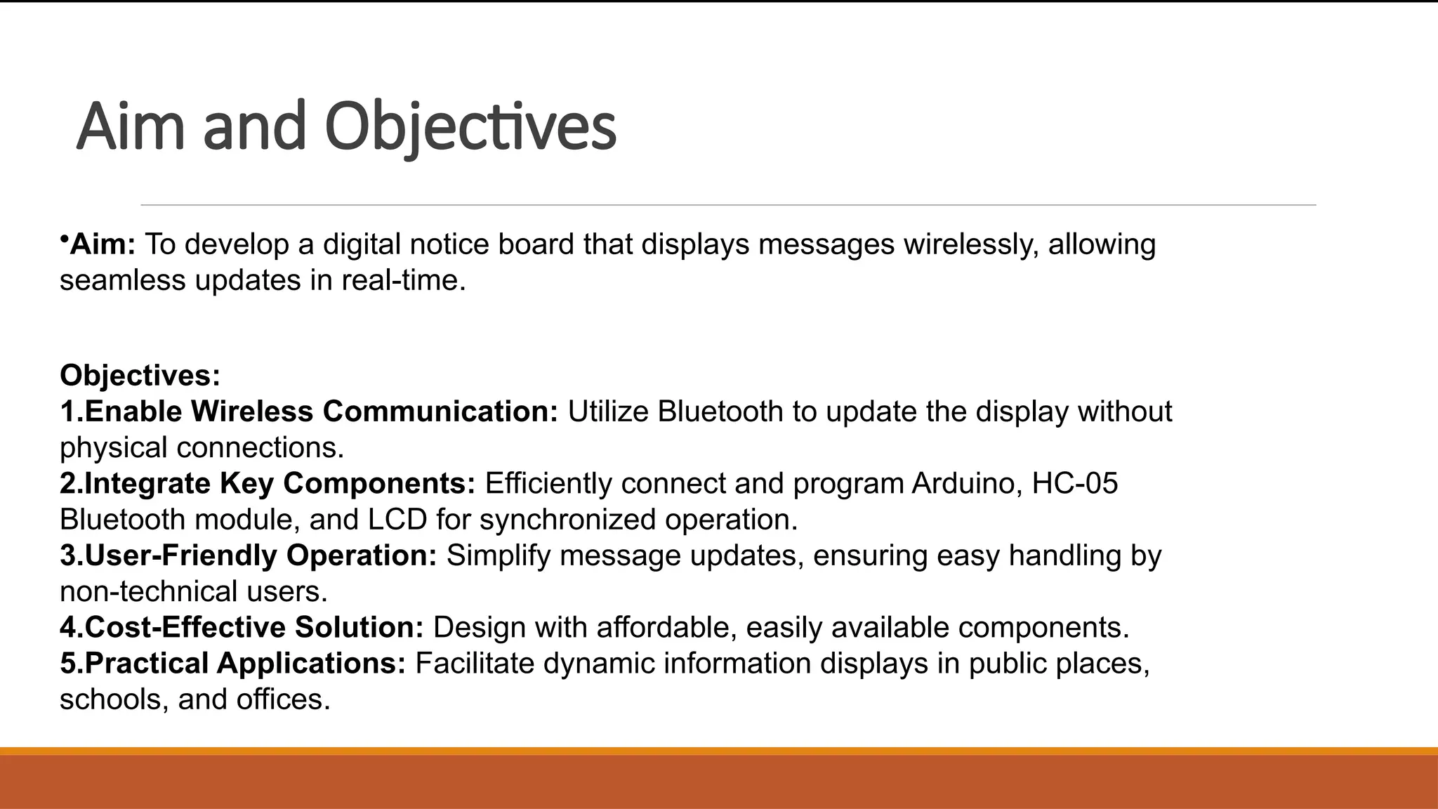 Aim and Objectives
•Aim: To develop a digital notice board that displays messages wirelessly, allowing
seamless updates in real-time.
Objectives:
1.Enable Wireless Communication: Utilize Bluetooth to update the display without
physical connections.
2.Integrate Key Components: Efficiently connect and program Arduino, HC-05
Bluetooth module, and LCD for synchronized operation.
3.User-Friendly Operation: Simplify message updates, ensuring easy handling by
non-technical users.
4.Cost-Effective Solution: Design with affordable, easily available components.
5.Practical Applications: Facilitate dynamic information displays in public places,
schools, and offices.
 