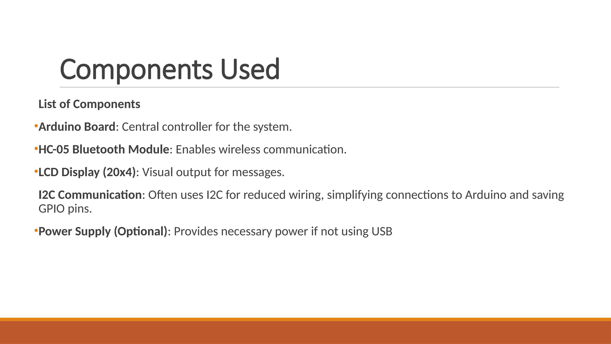 Components Used
List of Components
•Arduino Board: Central controller for the system.
•HC-05 Bluetooth Module: Enables wireless communication.
•LCD Display (20x4): Visual output for messages.
I2C Communication: Often uses I2C for reduced wiring, simplifying connections to Arduino and saving
GPIO pins.
•Power Supply (Optional): Provides necessary power if not using USB
 