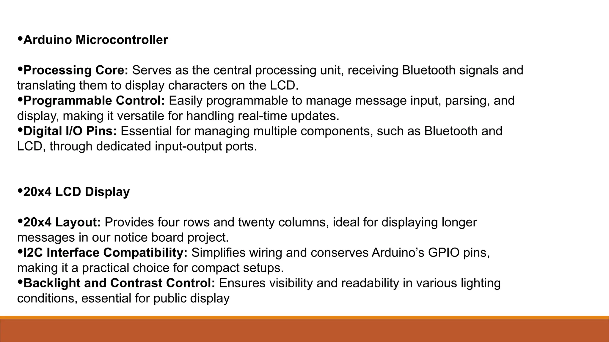 •Arduino Microcontroller
•Processing Core: Serves as the central processing unit, receiving Bluetooth signals and
translating them to display characters on the LCD.
•Programmable Control: Easily programmable to manage message input, parsing, and
display, making it versatile for handling real-time updates.
•Digital I/O Pins: Essential for managing multiple components, such as Bluetooth and
LCD, through dedicated input-output ports.
•20x4 LCD Display
•20x4 Layout: Provides four rows and twenty columns, ideal for displaying longer
messages in our notice board project.
•I2C Interface Compatibility: Simplifies wiring and conserves Arduino’s GPIO pins,
making it a practical choice for compact setups.
•Backlight and Contrast Control: Ensures visibility and readability in various lighting
conditions, essential for public display
 