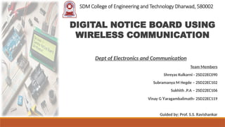 SDM College of Engineering and Technology Dharwad, 580002
Dept of Electronics and Communication
Team Members
Shreyas Kulkarni - 2SD22EC090
Subramanya M Hegde – 2SD22EC102
Sukhith .P.A – 2SD22EC106
Vinay G Yaragambalimath- 2SD22EC119
Guided by: Prof. S.S. Ravishankar
DIGITAL NOTICE BOARD USING
WIRELESS COMMUNICATION
 