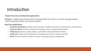 Introduction
Project Overview and Real-Life Applications
•Purpose: A digital notice board system using Bluetooth for real-time, wireless message display,
minimizing physical effort and manual updates.
•Real-Life Applications:
• Educational Institutions: Display announcements, schedules, and alerts in classrooms or common areas.
• Corporate Offices: Real-time updates for meetings, events, and general information.
• Public Spaces: Airports, railway stations, and malls for sharing timely information.
• Healthcare: Display critical information in hospitals and clinics for patients and staff.
• Retail: Share promotions and alerts in stores, improving customer engagement
 