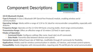 Component Descriptions
HC-05 Bluetooth Module
•Type & Protocol: A Class 2 Bluetooth SPP (Serial Port Protocol) module, enabling wireless serial
communication.
•Operating Voltage: Works within a range of 3.3V to 5V, ideal for microcontroller compatibility, especially with
Arduino.
•Frequency Range: Operates on the 2.4 GHz ISM band, ensuring stable, short-range communication.
•Transmission Range: Offers an effective range of 10 meters (33 feet) in open space.
•Modes of Operation:
• Command Mode: Configures settings (like name, baud rate) via AT commands.
• Data Mode: Transmits data between devices once paired.
•Connection Speed: Default baud rate of 9600 bps, modifiable through AT commands for flexibility.
•Applications: Widely used for wireless communication in robotics, IoT devices, and remote control systems.
•Compatibility: Easily integrates with microcontrollers, requiring only TX and RX pins for serial communication
HC-05 BLUETOOTH MODULE
 