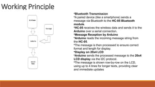 Working Principle
•Bluetooth Transmission
•A paired device (like a smartphone) sends a
message via Bluetooth to the HC-05 Bluetooth
module.
•HC-05 receives the wireless data and sends it to the
Arduino over a serial connection.
•Message Reception by Arduino
•Arduino reads the incoming message string from
the HC-05.
•The message is then processed to ensure correct
format and length for display.
•Display on 20x4 LCD
•Arduino sends the processed message to the 20x4
LCD display via the I2C protocol.
•The message is shown row-by-row on the LCD,
using up to 4 lines for longer texts, providing clear
and immediate updates
 