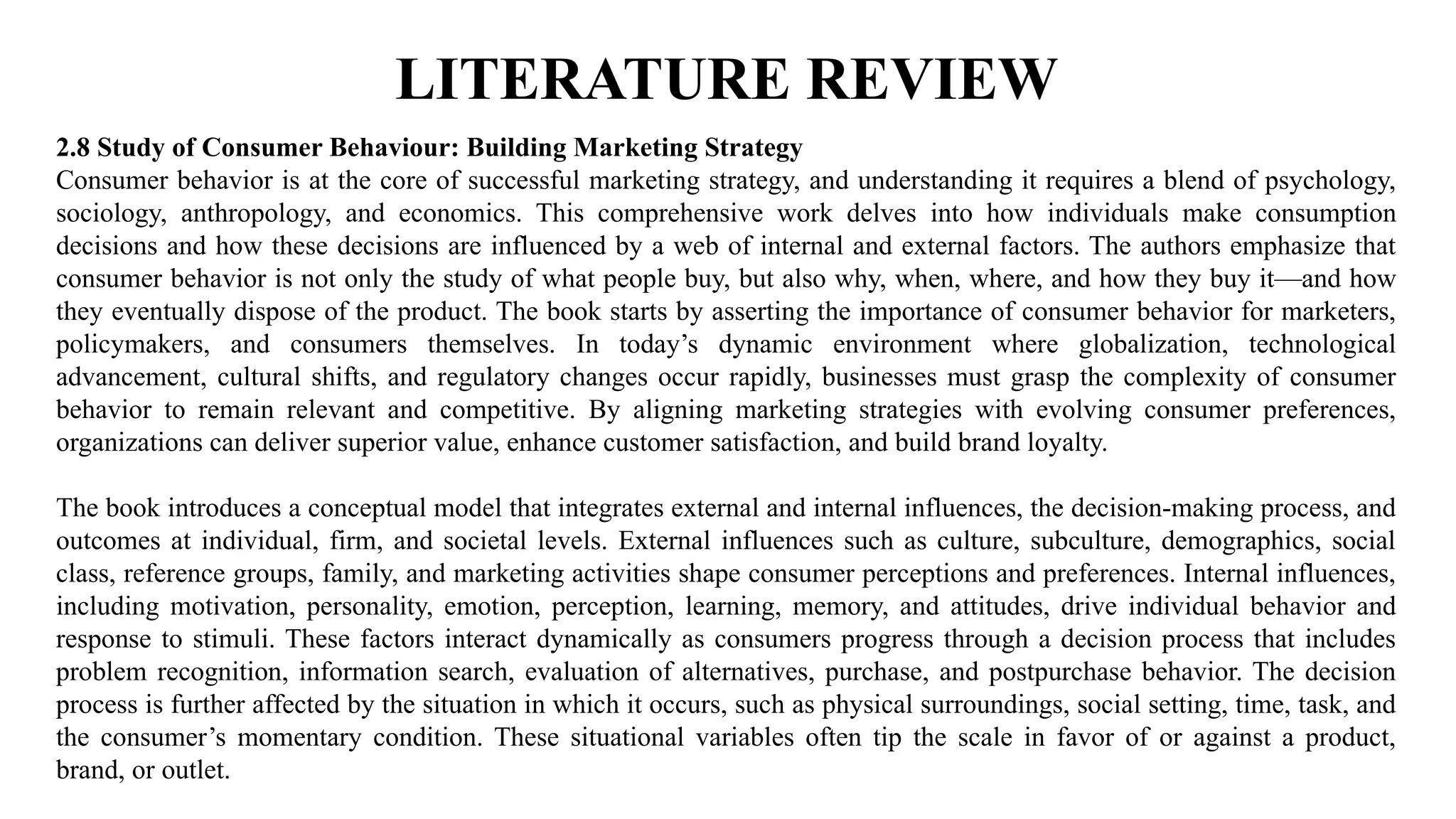 LITERATURE REVIEW
2.8 Study of Consumer Behaviour: Building Marketing Strategy
Consumer behavior is at the core of successful marketing strategy, and understanding it requires a blend of psychology,
sociology, anthropology, and economics. This comprehensive work delves into how individuals make consumption
decisions and how these decisions are influenced by a web of internal and external factors. The authors emphasize that
consumer behavior is not only the study of what people buy, but also why, when, where, and how they buy it—and how
they eventually dispose of the product. The book starts by asserting the importance of consumer behavior for marketers,
policymakers, and consumers themselves. In today’s dynamic environment where globalization, technological
advancement, cultural shifts, and regulatory changes occur rapidly, businesses must grasp the complexity of consumer
behavior to remain relevant and competitive. By aligning marketing strategies with evolving consumer preferences,
organizations can deliver superior value, enhance customer satisfaction, and build brand loyalty.
The book introduces a conceptual model that integrates external and internal influences, the decision-making process, and
outcomes at individual, firm, and societal levels. External influences such as culture, subculture, demographics, social
class, reference groups, family, and marketing activities shape consumer perceptions and preferences. Internal influences,
including motivation, personality, emotion, perception, learning, memory, and attitudes, drive individual behavior and
response to stimuli. These factors interact dynamically as consumers progress through a decision process that includes
problem recognition, information search, evaluation of alternatives, purchase, and postpurchase behavior. The decision
process is further affected by the situation in which it occurs, such as physical surroundings, social setting, time, task, and
the consumer’s momentary condition. These situational variables often tip the scale in favor of or against a product,
brand, or outlet.
 