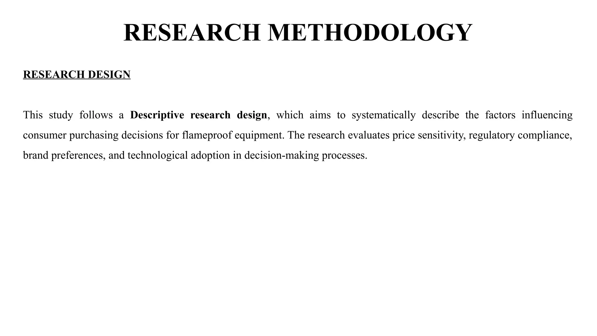 RESEARCH METHODOLOGY
RESEARCH DESIGN
This study follows a Descriptive research design, which aims to systematically describe the factors influencing
consumer purchasing decisions for flameproof equipment. The research evaluates price sensitivity, regulatory compliance,
brand preferences, and technological adoption in decision-making processes.
 