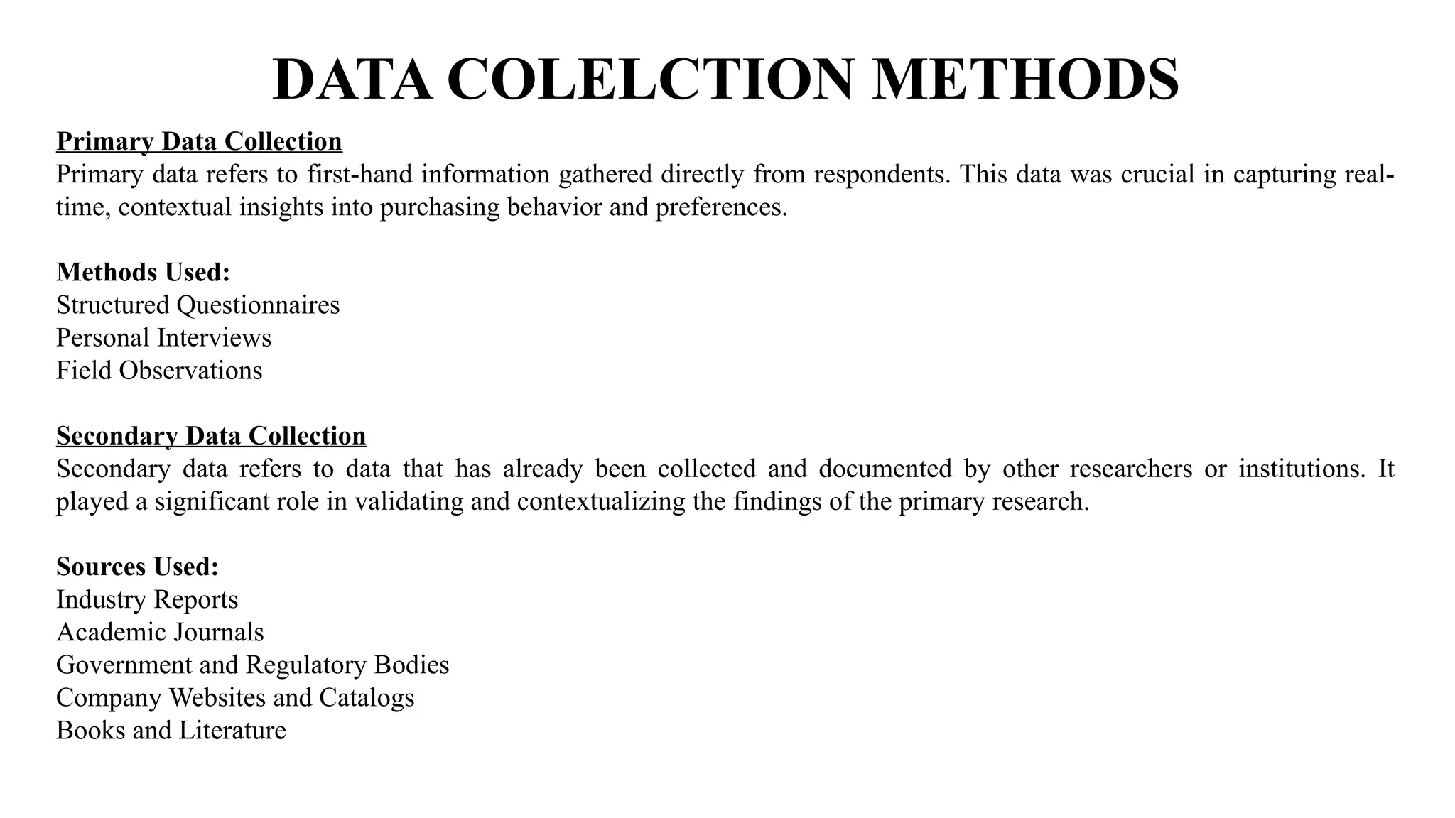 DATA COLELCTION METHODS
Primary Data Collection
Primary data refers to first-hand information gathered directly from respondents. This data was crucial in capturing real-
time, contextual insights into purchasing behavior and preferences.
Methods Used:
Structured Questionnaires
Personal Interviews
Field Observations
Secondary Data Collection
Secondary data refers to data that has already been collected and documented by other researchers or institutions. It
played a significant role in validating and contextualizing the findings of the primary research.
Sources Used:
Industry Reports
Academic Journals
Government and Regulatory Bodies
Company Websites and Catalogs
Books and Literature
 