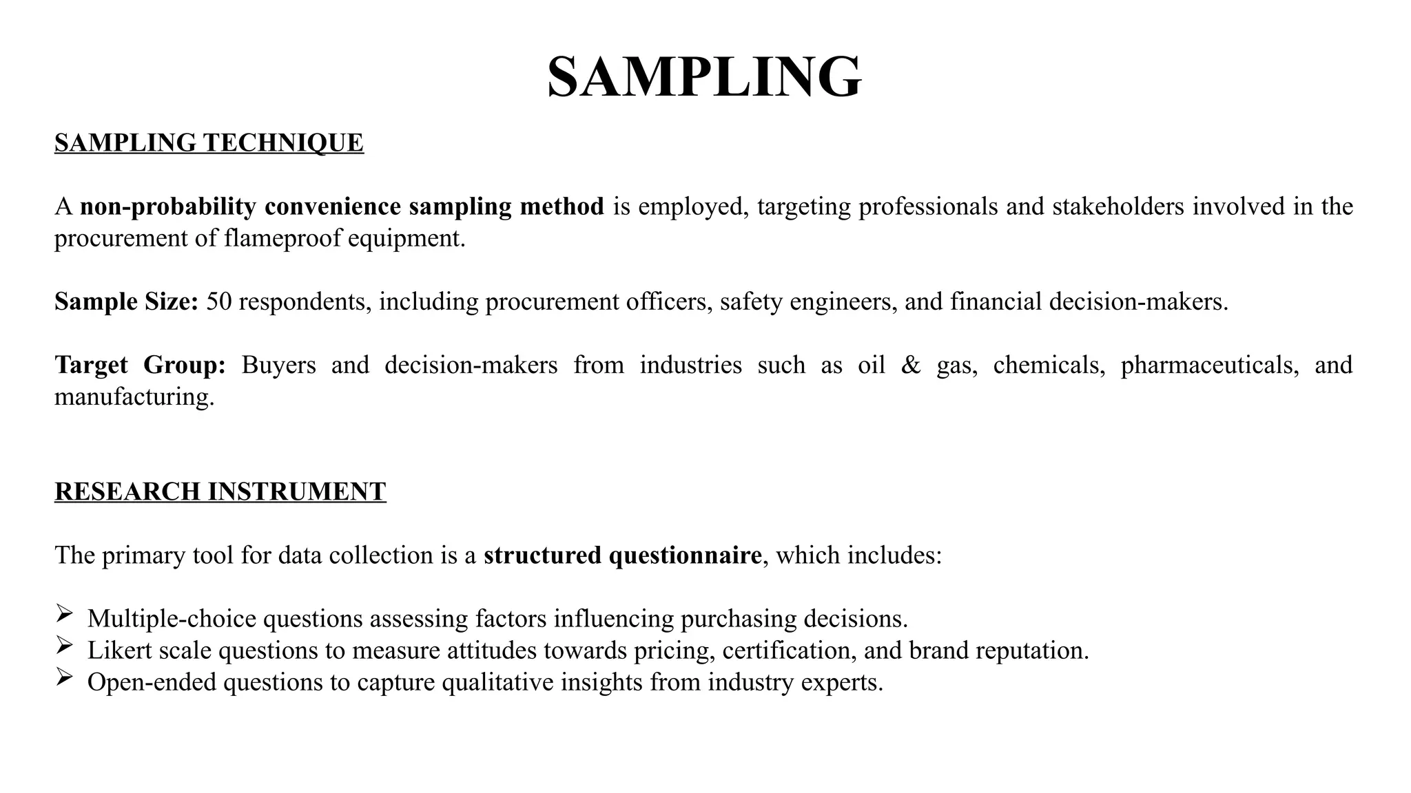 SAMPLING
SAMPLING TECHNIQUE
A non-probability convenience sampling method is employed, targeting professionals and stakeholders involved in the
procurement of flameproof equipment.
Sample Size: 50 respondents, including procurement officers, safety engineers, and financial decision-makers.
Target Group: Buyers and decision-makers from industries such as oil & gas, chemicals, pharmaceuticals, and
manufacturing.
RESEARCH INSTRUMENT
The primary tool for data collection is a structured questionnaire, which includes:
 Multiple-choice questions assessing factors influencing purchasing decisions.
 Likert scale questions to measure attitudes towards pricing, certification, and brand reputation.
 Open-ended questions to capture qualitative insights from industry experts.
 
