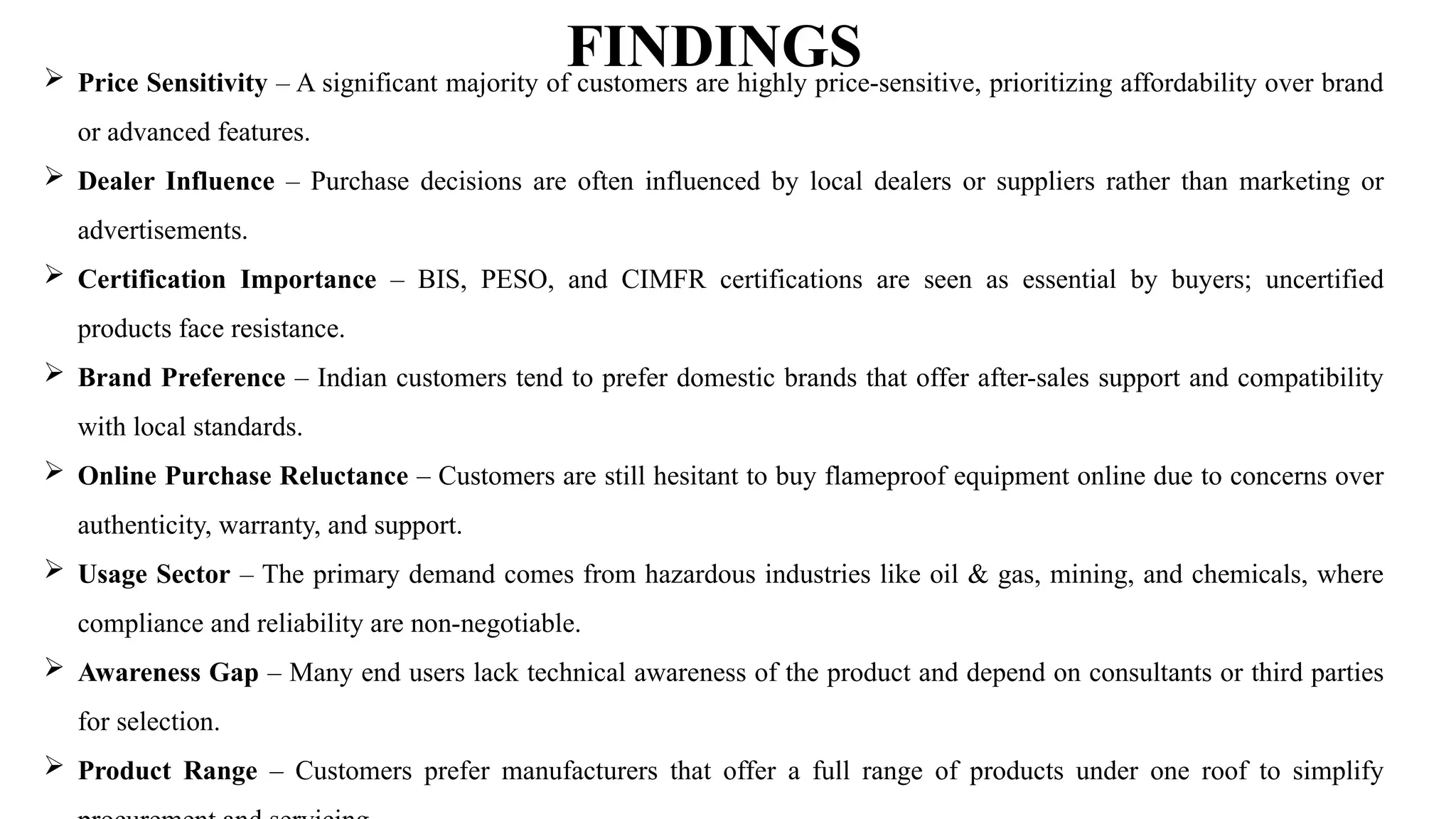 FINDINGS
 Price Sensitivity – A significant majority of customers are highly price-sensitive, prioritizing affordability over brand
or advanced features.
 Dealer Influence – Purchase decisions are often influenced by local dealers or suppliers rather than marketing or
advertisements.
 Certification Importance – BIS, PESO, and CIMFR certifications are seen as essential by buyers; uncertified
products face resistance.
 Brand Preference – Indian customers tend to prefer domestic brands that offer after-sales support and compatibility
with local standards.
 Online Purchase Reluctance – Customers are still hesitant to buy flameproof equipment online due to concerns over
authenticity, warranty, and support.
 Usage Sector – The primary demand comes from hazardous industries like oil & gas, mining, and chemicals, where
compliance and reliability are non-negotiable.
 Awareness Gap – Many end users lack technical awareness of the product and depend on consultants or third parties
for selection.
 Product Range – Customers prefer manufacturers that offer a full range of products under one roof to simplify
 
