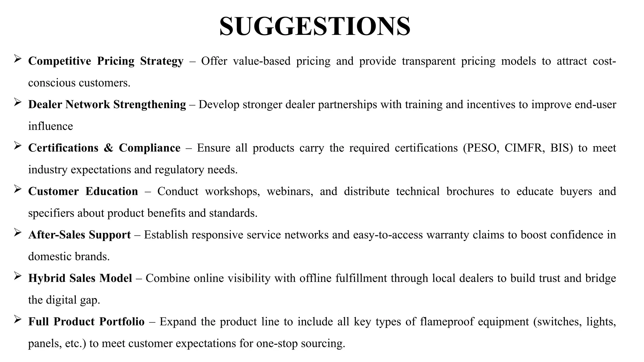 SUGGESTIONS
 Competitive Pricing Strategy – Offer value-based pricing and provide transparent pricing models to attract cost-
conscious customers.
 Dealer Network Strengthening – Develop stronger dealer partnerships with training and incentives to improve end-user
influence
 Certifications & Compliance – Ensure all products carry the required certifications (PESO, CIMFR, BIS) to meet
industry expectations and regulatory needs.
 Customer Education – Conduct workshops, webinars, and distribute technical brochures to educate buyers and
specifiers about product benefits and standards.
 After-Sales Support – Establish responsive service networks and easy-to-access warranty claims to boost confidence in
domestic brands.
 Hybrid Sales Model – Combine online visibility with offline fulfillment through local dealers to build trust and bridge
the digital gap.
 Full Product Portfolio – Expand the product line to include all key types of flameproof equipment (switches, lights,
panels, etc.) to meet customer expectations for one-stop sourcing.
 