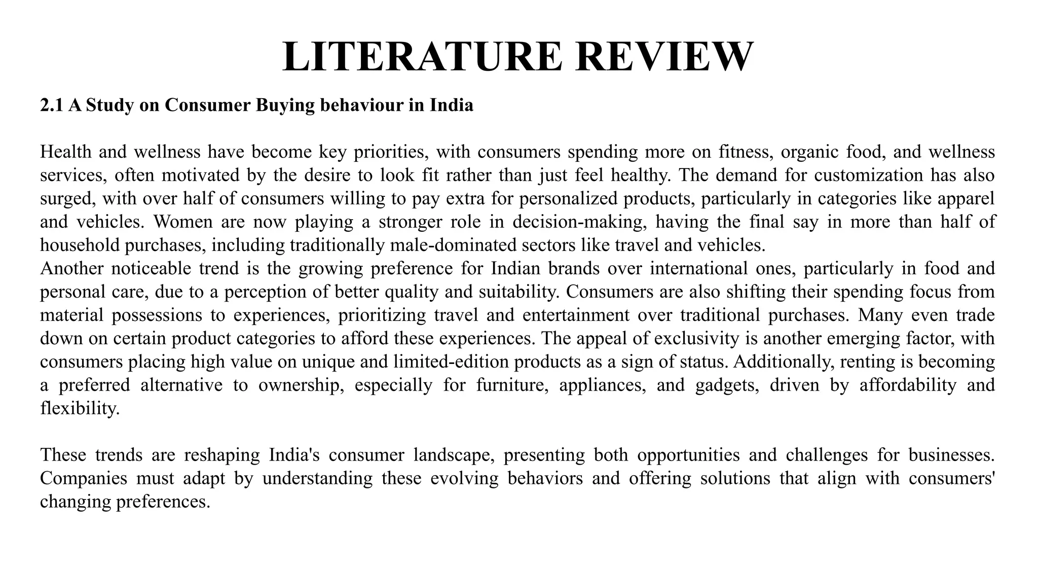 LITERATURE REVIEW
2.1 A Study on Consumer Buying behaviour in India
Health and wellness have become key priorities, with consumers spending more on fitness, organic food, and wellness
services, often motivated by the desire to look fit rather than just feel healthy. The demand for customization has also
surged, with over half of consumers willing to pay extra for personalized products, particularly in categories like apparel
and vehicles. Women are now playing a stronger role in decision-making, having the final say in more than half of
household purchases, including traditionally male-dominated sectors like travel and vehicles.
Another noticeable trend is the growing preference for Indian brands over international ones, particularly in food and
personal care, due to a perception of better quality and suitability. Consumers are also shifting their spending focus from
material possessions to experiences, prioritizing travel and entertainment over traditional purchases. Many even trade
down on certain product categories to afford these experiences. The appeal of exclusivity is another emerging factor, with
consumers placing high value on unique and limited-edition products as a sign of status. Additionally, renting is becoming
a preferred alternative to ownership, especially for furniture, appliances, and gadgets, driven by affordability and
flexibility.
These trends are reshaping India's consumer landscape, presenting both opportunities and challenges for businesses.
Companies must adapt by understanding these evolving behaviors and offering solutions that align with consumers'
changing preferences.
 