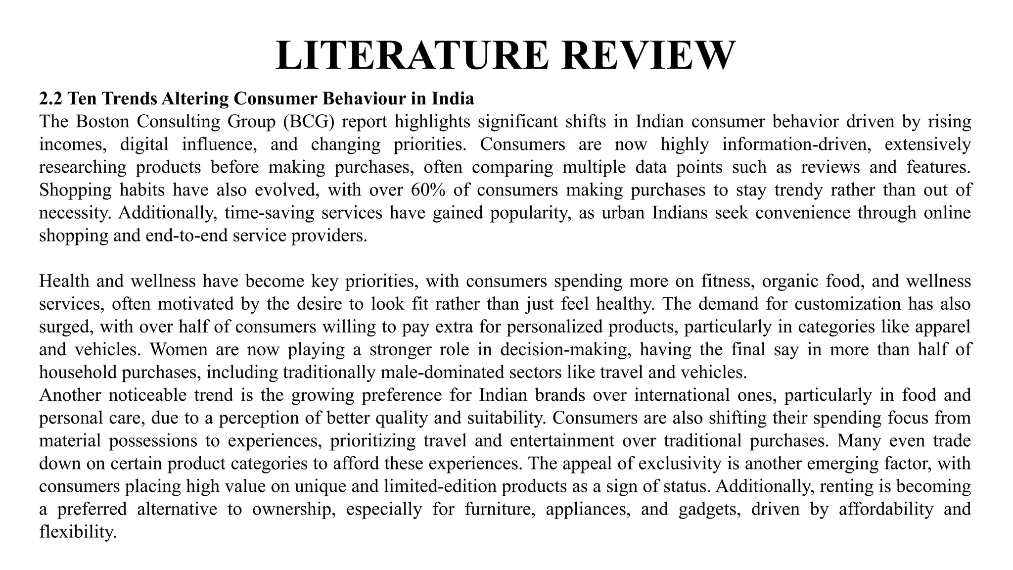 LITERATURE REVIEW
2.2 Ten Trends Altering Consumer Behaviour in India
The Boston Consulting Group (BCG) report highlights significant shifts in Indian consumer behavior driven by rising
incomes, digital influence, and changing priorities. Consumers are now highly information-driven, extensively
researching products before making purchases, often comparing multiple data points such as reviews and features.
Shopping habits have also evolved, with over 60% of consumers making purchases to stay trendy rather than out of
necessity. Additionally, time-saving services have gained popularity, as urban Indians seek convenience through online
shopping and end-to-end service providers.
Health and wellness have become key priorities, with consumers spending more on fitness, organic food, and wellness
services, often motivated by the desire to look fit rather than just feel healthy. The demand for customization has also
surged, with over half of consumers willing to pay extra for personalized products, particularly in categories like apparel
and vehicles. Women are now playing a stronger role in decision-making, having the final say in more than half of
household purchases, including traditionally male-dominated sectors like travel and vehicles.
Another noticeable trend is the growing preference for Indian brands over international ones, particularly in food and
personal care, due to a perception of better quality and suitability. Consumers are also shifting their spending focus from
material possessions to experiences, prioritizing travel and entertainment over traditional purchases. Many even trade
down on certain product categories to afford these experiences. The appeal of exclusivity is another emerging factor, with
consumers placing high value on unique and limited-edition products as a sign of status. Additionally, renting is becoming
a preferred alternative to ownership, especially for furniture, appliances, and gadgets, driven by affordability and
flexibility.
 