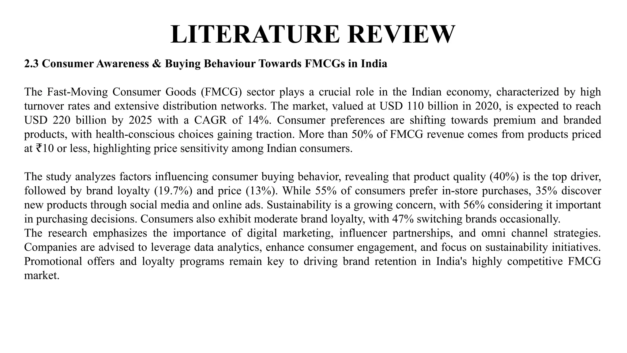 LITERATURE REVIEW
2.3 Consumer Awareness & Buying Behaviour Towards FMCGs in India
The Fast-Moving Consumer Goods (FMCG) sector plays a crucial role in the Indian economy, characterized by high
turnover rates and extensive distribution networks. The market, valued at USD 110 billion in 2020, is expected to reach
USD 220 billion by 2025 with a CAGR of 14%. Consumer preferences are shifting towards premium and branded
products, with health-conscious choices gaining traction. More than 50% of FMCG revenue comes from products priced
at 10 or less, highlighting price sensitivity among Indian consumers.
₹
The study analyzes factors influencing consumer buying behavior, revealing that product quality (40%) is the top driver,
followed by brand loyalty (19.7%) and price (13%). While 55% of consumers prefer in-store purchases, 35% discover
new products through social media and online ads. Sustainability is a growing concern, with 56% considering it important
in purchasing decisions. Consumers also exhibit moderate brand loyalty, with 47% switching brands occasionally.
The research emphasizes the importance of digital marketing, influencer partnerships, and omni channel strategies.
Companies are advised to leverage data analytics, enhance consumer engagement, and focus on sustainability initiatives.
Promotional offers and loyalty programs remain key to driving brand retention in India's highly competitive FMCG
market.
 