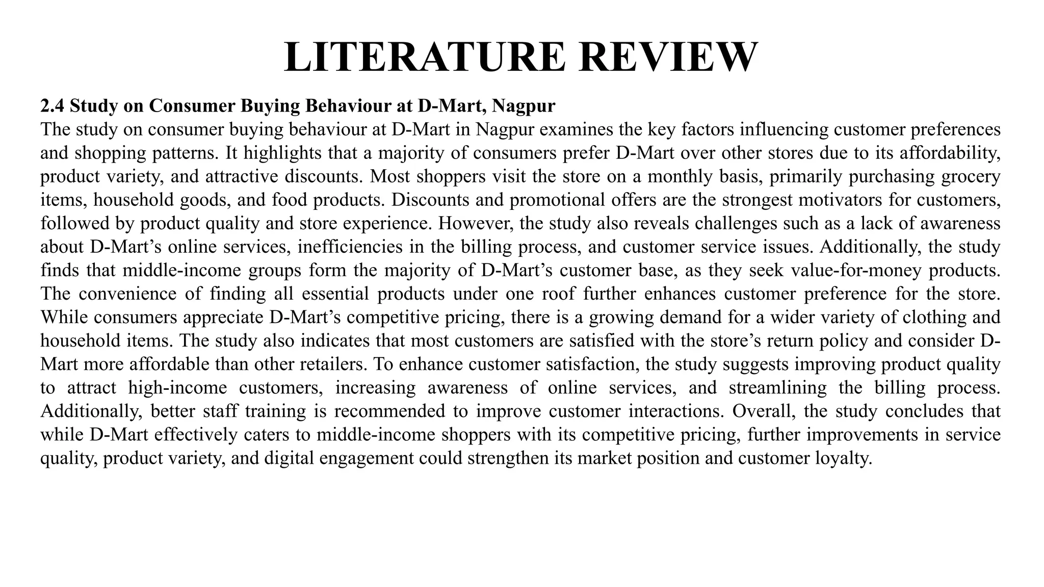 LITERATURE REVIEW
2.4 Study on Consumer Buying Behaviour at D-Mart, Nagpur
The study on consumer buying behaviour at D-Mart in Nagpur examines the key factors influencing customer preferences
and shopping patterns. It highlights that a majority of consumers prefer D-Mart over other stores due to its affordability,
product variety, and attractive discounts. Most shoppers visit the store on a monthly basis, primarily purchasing grocery
items, household goods, and food products. Discounts and promotional offers are the strongest motivators for customers,
followed by product quality and store experience. However, the study also reveals challenges such as a lack of awareness
about D-Mart’s online services, inefficiencies in the billing process, and customer service issues. Additionally, the study
finds that middle-income groups form the majority of D-Mart’s customer base, as they seek value-for-money products.
The convenience of finding all essential products under one roof further enhances customer preference for the store.
While consumers appreciate D-Mart’s competitive pricing, there is a growing demand for a wider variety of clothing and
household items. The study also indicates that most customers are satisfied with the store’s return policy and consider D-
Mart more affordable than other retailers. To enhance customer satisfaction, the study suggests improving product quality
to attract high-income customers, increasing awareness of online services, and streamlining the billing process.
Additionally, better staff training is recommended to improve customer interactions. Overall, the study concludes that
while D-Mart effectively caters to middle-income shoppers with its competitive pricing, further improvements in service
quality, product variety, and digital engagement could strengthen its market position and customer loyalty.
 